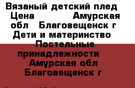 Вязаный детский плед › Цена ­ 1 400 - Амурская обл., Благовещенск г. Дети и материнство » Постельные принадлежности   . Амурская обл.,Благовещенск г.